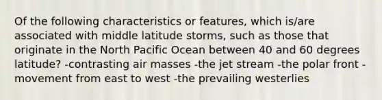 Of the following characteristics or features, which is/are associated with middle latitude storms, such as those that originate in the North Pacific Ocean between 40 and 60 degrees latitude? -contrasting air masses -the jet stream -the polar front -movement from east to west -the prevailing westerlies