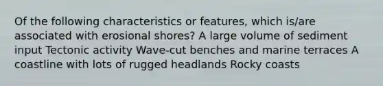 Of the following characteristics or features, which is/are associated with erosional shores? A large volume of sediment input Tectonic activity Wave-cut benches and marine terraces A coastline with lots of rugged headlands Rocky coasts