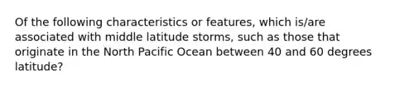 Of the following characteristics or features, which is/are associated with middle latitude storms, such as those that originate in the North Pacific Ocean between 40 and 60 degrees latitude?