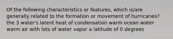 Of the following characteristics or features, which is/are generally related to the formation or movement of hurricanes? the 3 water's latent heat of condensation warm ocean water warm air with lots of water vapor a latitude of 0 degrees