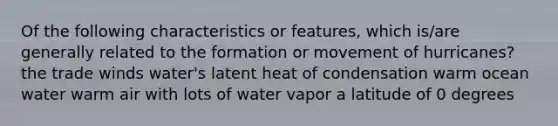 Of the following characteristics or features, which is/are generally related to the formation or movement of hurricanes? the trade winds water's latent heat of condensation warm ocean water warm air with lots of water vapor a latitude of 0 degrees