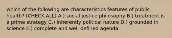 which of the following are characteristics features of public health? (CHECK ALL) A.) social justice philosophy B.) treatment is a prime strategy C.) inherently political nature D.) grounded in science E.) complete and well-defined agenda