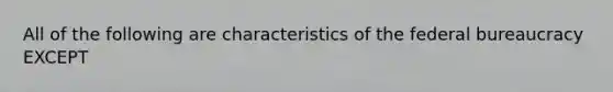 All of the following are characteristics of the federal bureaucracy EXCEPT