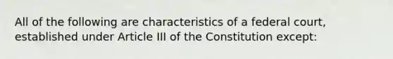 All of the following are characteristics of a federal court, established under Article III of the Constitution except: