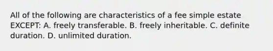 All of the following are characteristics of a fee simple estate EXCEPT: A. freely transferable. B. freely inheritable. C. definite duration. D. unlimited duration.