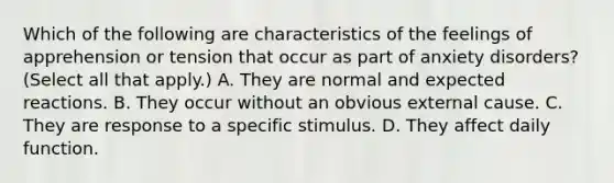 Which of the following are characteristics of the feelings of apprehension or tension that occur as part of anxiety disorders? (Select all that apply.) A. They are normal and expected reactions. B. They occur without an obvious external cause. C. They are response to a specific stimulus. D. They affect daily function.