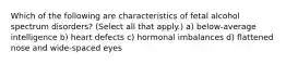 Which of the following are characteristics of fetal alcohol spectrum disorders? (Select all that apply.) a) below-average intelligence b) heart defects c) hormonal imbalances d) flattened nose and wide-spaced eyes