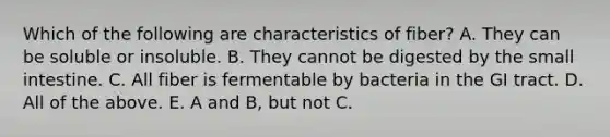 Which of the following are characteristics of fiber? A. They can be soluble or insoluble. B. They cannot be digested by the small intestine. C. All fiber is fermentable by bacteria in the GI tract. D. All of the above. E. A and B, but not C.