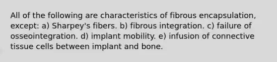 All of the following are characteristics of fibrous encapsulation, except: a) Sharpey's fibers. b) fibrous integration. c) failure of osseointegration. d) implant mobility. e) infusion of connective tissue cells between implant and bone.