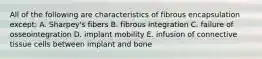 All of the following are characteristics of fibrous encapsulation except: A. Sharpey's fibers B. fibrous integration C. failure of osseointegration D. implant mobility E. infusion of connective tissue cells between implant and bone