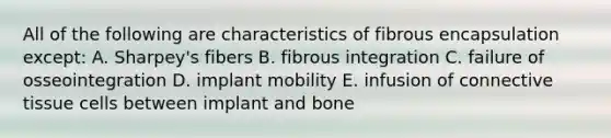 All of the following are characteristics of fibrous encapsulation except: A. Sharpey's fibers B. fibrous integration C. failure of osseointegration D. implant mobility E. infusion of connective tissue cells between implant and bone