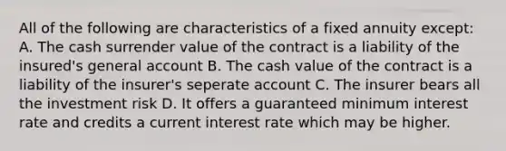 All of the following are characteristics of a fixed annuity except: A. The cash surrender value of the contract is a liability of the insured's general account B. The cash value of the contract is a liability of the insurer's seperate account C. The insurer bears all the investment risk D. It offers a guaranteed minimum interest rate and credits a current interest rate which may be higher.