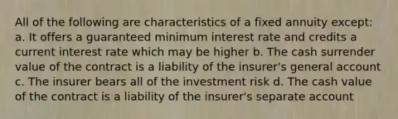 All of the following are characteristics of a fixed annuity except: a. It offers a guaranteed minimum interest rate and credits a current interest rate which may be higher b. The cash surrender value of the contract is a liability of the insurer's general account c. The insurer bears all of the investment risk d. The cash value of the contract is a liability of the insurer's separate account