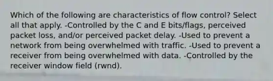 Which of the following are characteristics of flow control? Select all that apply. -Controlled by the C and E bits/flags, perceived packet loss, and/or perceived packet delay. -Used to prevent a network from being overwhelmed with traffic. -Used to prevent a receiver from being overwhelmed with data. -Controlled by the receiver window field (rwnd).