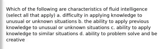 Which of the following are characteristics of fluid intelligence (select all that apply) a. difficulty in applying knowledge to unusual or unknown situations b. the ability to apply previous knowledge to unusual or unknown situations c. ability to apply knowledge to similar situations d. ability to problem solve and be creative