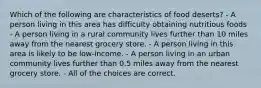 Which of the following are characteristics of food deserts? - A person living in this area has difficulty obtaining nutritious foods - A person living in a rural community lives further than 10 miles away from the nearest grocery store. - A person living in this area is likely to be low-income. - A person living in an urban community lives further than 0.5 miles away from the nearest grocery store. - All of the choices are correct.