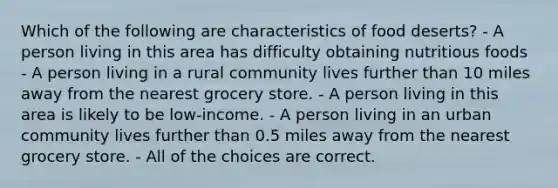 Which of the following are characteristics of food deserts? - A person living in this area has difficulty obtaining nutritious foods - A person living in a rural community lives further than 10 miles away from the nearest grocery store. - A person living in this area is likely to be low-income. - A person living in an urban community lives further than 0.5 miles away from the nearest grocery store. - All of the choices are correct.