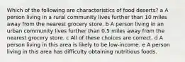 Which of the following are characteristics of food deserts? a A person living in a rural community lives further than 10 miles away from the nearest grocery store. b A person living in an urban community lives further than 0.5 miles away from the nearest grocery store. c All of these choices are correct. d A person living in this area is likely to be low-income. e A person living in this area has difficulty obtaining nutritious foods.