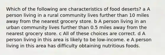 Which of the following are characteristics of food deserts? a A person living in a rural community lives further than 10 miles away from the nearest grocery store. b A person living in an urban community lives further than 0.5 miles away from the nearest grocery store. c All of these choices are correct. d A person living in this area is likely to be low-income. e A person living in this area has difficulty obtaining nutritious foods.