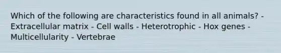 Which of the following are characteristics found in all animals? - Extracellular matrix - Cell walls - Heterotrophic - Hox genes - Multicellularity - Vertebrae