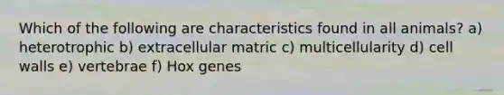 Which of the following are characteristics found in all animals? a) heterotrophic b) extracellular matric c) multicellularity d) cell walls e) vertebrae f) Hox genes