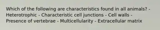 Which of the following are characteristics found in all animals? - Heterotrophic - Characteristic cell junctions - Cell walls - Presence of vertebrae - Multicellularity - Extracellular matrix