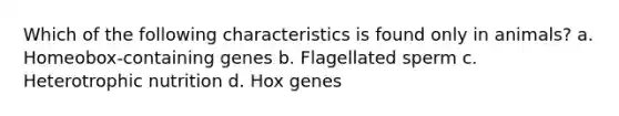 Which of the following characteristics is found only in animals? a. Homeobox-containing genes b. Flagellated sperm c. Heterotrophic nutrition d. Hox genes