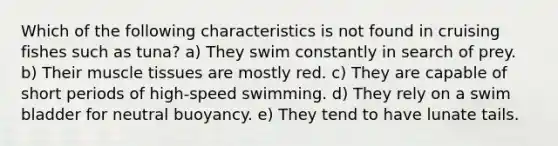 Which of the following characteristics is not found in cruising fishes such as tuna? a) They swim constantly in search of prey. b) Their muscle tissues are mostly red. c) They are capable of short periods of high-speed swimming. d) They rely on a swim bladder for neutral buoyancy. e) They tend to have lunate tails.