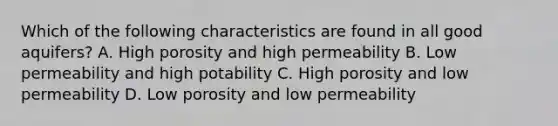 Which of the following characteristics are found in all good aquifers? A. High porosity and high permeability B. Low permeability and high potability C. High porosity and low permeability D. Low porosity and low permeability