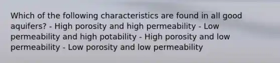 Which of the following characteristics are found in all good aquifers? - High porosity and high permeability - Low permeability and high potability - High porosity and low permeability - Low porosity and low permeability