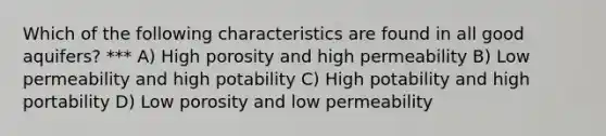 Which of the following characteristics are found in all good aquifers? *** A) High porosity and high permeability B) Low permeability and high potability C) High potability and high portability D) Low porosity and low permeability