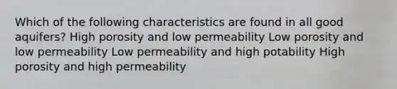 Which of the following characteristics are found in all good aquifers? High porosity and low permeability Low porosity and low permeability Low permeability and high potability High porosity and high permeability