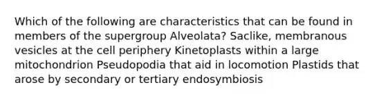 Which of the following are characteristics that can be found in members of the supergroup Alveolata? Saclike, membranous vesicles at the cell periphery Kinetoplasts within a large mitochondrion Pseudopodia that aid in locomotion Plastids that arose by secondary or tertiary endosymbiosis