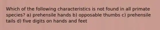 Which of the following characteristics is not found in all primate species? a) prehensile hands b) opposable thumbs c) prehensile tails d) five digits on hands and feet