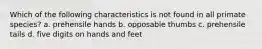 Which of the following characteristics is not found in all primate species? a. prehensile hands b. opposable thumbs c. prehensile tails d. five digits on hands and feet