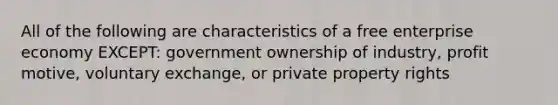 All of the following are characteristics of a free enterprise economy EXCEPT: government ownership of industry, profit motive, voluntary exchange, or private property rights