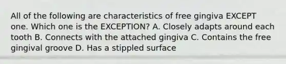 All of the following are characteristics of free gingiva EXCEPT one. Which one is the EXCEPTION? A. Closely adapts around each tooth B. Connects with the attached gingiva C. Contains the free gingival groove D. Has a stippled surface