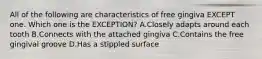 All of the following are characteristics of free gingiva EXCEPT one. Which one is the EXCEPTION? A.Closely adapts around each tooth B.Connects with the attached gingiva C.Contains the free gingival groove D.Has a stippled surface