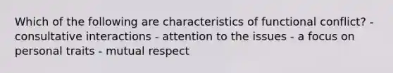 Which of the following are characteristics of functional conflict? - consultative interactions - attention to the issues - a focus on personal traits - mutual respect