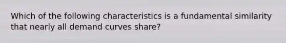 Which of the following characteristics is a fundamental similarity that nearly all demand curves share?