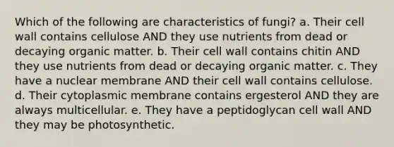 Which of the following are characteristics of fungi? a. Their cell wall contains cellulose AND they use nutrients from dead or decaying organic matter. b. Their cell wall contains chitin AND they use nutrients from dead or decaying organic matter. c. They have a nuclear membrane AND their cell wall contains cellulose. d. Their cytoplasmic membrane contains ergesterol AND they are always multicellular. e. They have a peptidoglycan cell wall AND they may be photosynthetic.