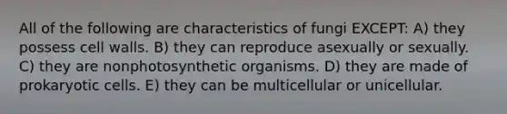 All of the following are characteristics of fungi EXCEPT: A) they possess cell walls. B) they can reproduce asexually or sexually. C) they are nonphotosynthetic organisms. D) they are made of prokaryotic cells. E) they can be multicellular or unicellular.