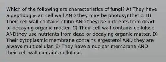 Which of the following are characteristics of fungi? A) They have a peptidoglycan cell wall AND they may be photosynthetic. B) Their cell wall contains chitin AND theyuse nutrients from dead or decaying organic matter. C) Their cell wall contains cellulose ANDthey use nutrients from dead or decaying organic matter. D) Their cytoplasmic membrane contains ergesterol AND they are always multicellular. E) They have a nuclear membrane AND their cell wall contains cellulose.