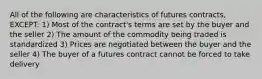 All of the following are characteristics of futures contracts, EXCEPT: 1) Most of the contract's terms are set by the buyer and the seller 2) The amount of the commodity being traded is standardized 3) Prices are negotiated between the buyer and the seller 4) The buyer of a futures contract cannot be forced to take delivery