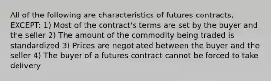 All of the following are characteristics of futures contracts, EXCEPT: 1) Most of the contract's terms are set by the buyer and the seller 2) The amount of the commodity being traded is standardized 3) Prices are negotiated between the buyer and the seller 4) The buyer of a futures contract cannot be forced to take delivery