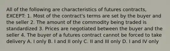 All of the following are characteristics of futures contracts, EXCEPT: 1. Most of the contract's terms are set by the buyer and the seller 2. The amount of the commodity being traded is standardized 3. Prices are negotiated between the buyer and the seller 4. The buyer of a futures contract cannot be forced to take delivery A. I only B. I and II only C. II and III only D. I and IV only