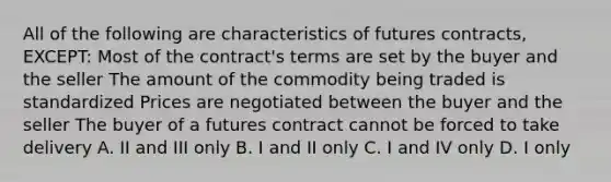 All of the following are characteristics of futures contracts, EXCEPT: Most of the contract's terms are set by the buyer and the seller The amount of the commodity being traded is standardized Prices are negotiated between the buyer and the seller The buyer of a futures contract cannot be forced to take delivery A. II and III only B. I and II only C. I and IV only D. I only