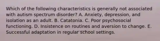 Which of the following characteristics is generally not associated with autism spectrum disorder? A. Anxiety, depression, and isolation as an adult. B. Catatonia. C. Poor psychosocial functioning. D. Insistence on routines and aversion to change. E. Successful adaptation in regular school settings.