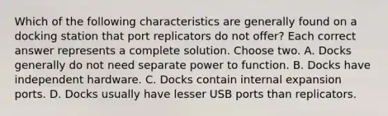 Which of the following characteristics are generally found on a docking station that port replicators do not offer? Each correct answer represents a complete solution. Choose two. A. Docks generally do not need separate power to function. B. Docks have independent hardware. C. Docks contain internal expansion ports. D. Docks usually have lesser USB ports than replicators.