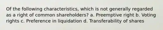 Of the following characteristics, which is not generally regarded as a right of common shareholders? a. Preemptive right b. Voting rights c. Preference in liquidation d. Transferability of shares